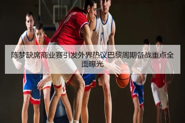 陈梦缺席商业赛引发外界热议巴黎周期备战重点全面曝光
